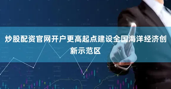 炒股配资官网开户更高起点建设全国海洋经济创新示范区