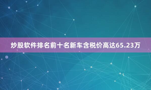 炒股软件排名前十名新车含税价高达65.23万