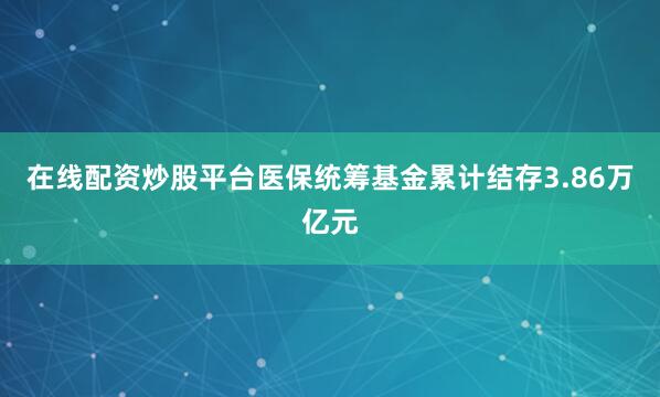 在线配资炒股平台医保统筹基金累计结存3.86万亿元
