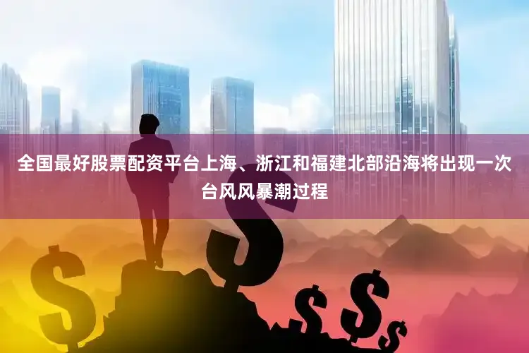 全国最好股票配资平台上海、浙江和福建北部沿海将出现一次台风风暴潮过程