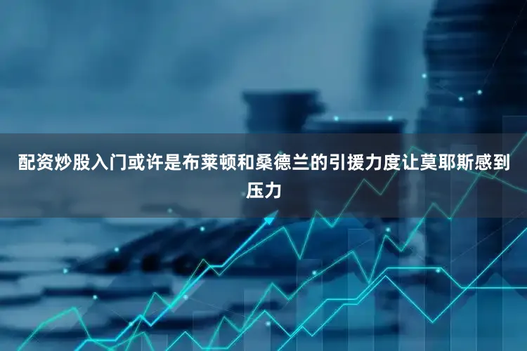 配资炒股入门或许是布莱顿和桑德兰的引援力度让莫耶斯感到压力