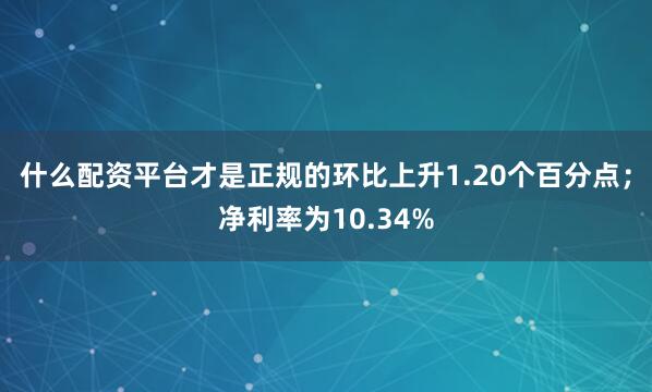 什么配资平台才是正规的环比上升1.20个百分点；净利率为10.34%