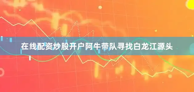 在线配资炒股开户阿牛带队寻找白龙江源头