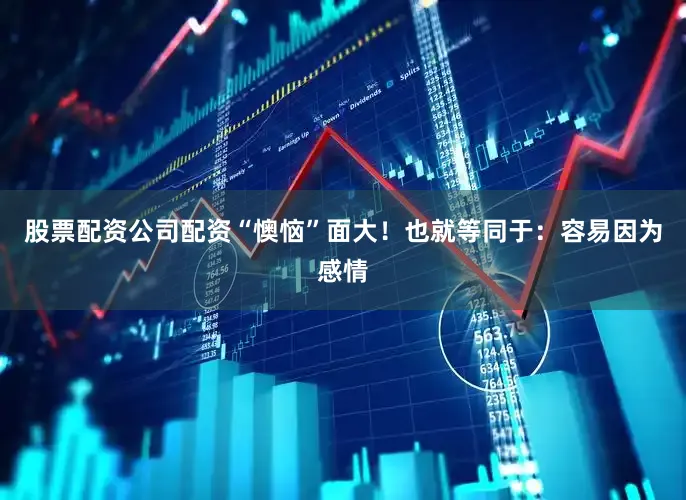 股票配资公司配资“懊恼”面大！也就等同于：容易因为感情