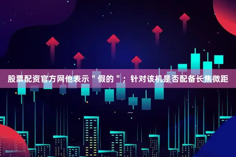 股票配资官方网他表示＂假的＂；针对该机是否配备长焦微距