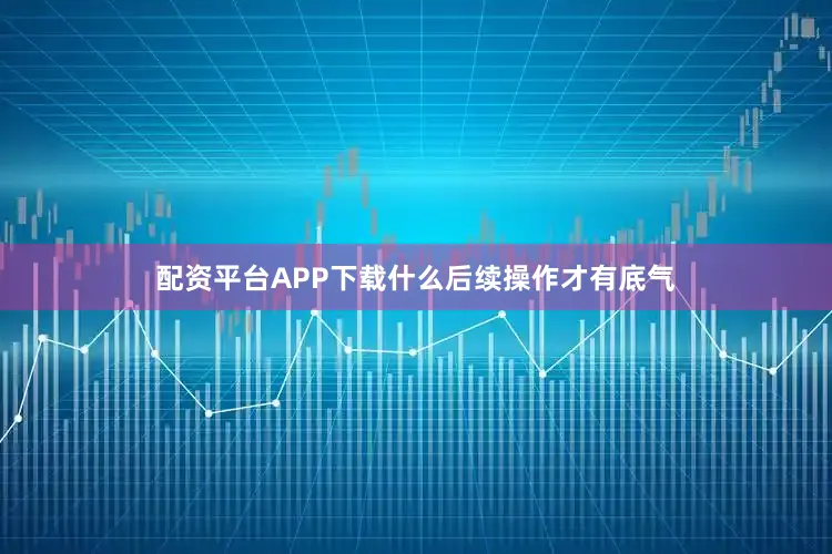 配资平台APP下载什么后续操作才有底气