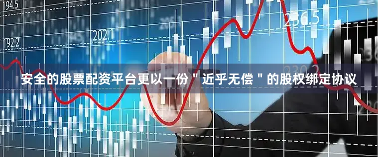 安全的股票配资平台更以一份＂近乎无偿＂的股权绑定协议